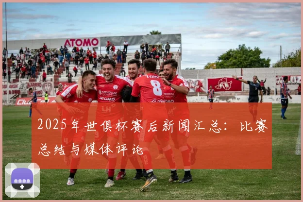 2025年世俱杯赛后新闻汇总：比赛总结与媒体评论