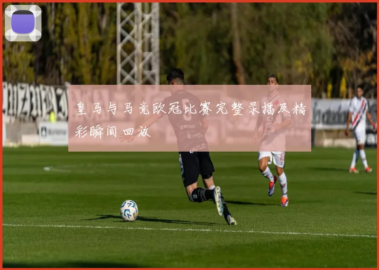 皇马与马竞欧冠比赛完整录播及精彩瞬间回放