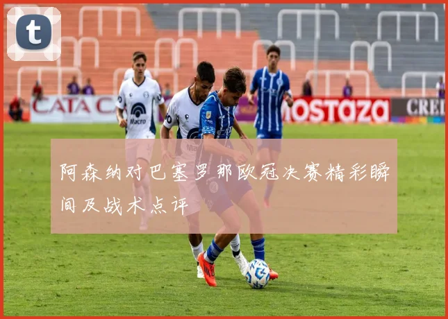 阿森纳对巴塞罗那欧冠决赛精彩瞬间及战术点评